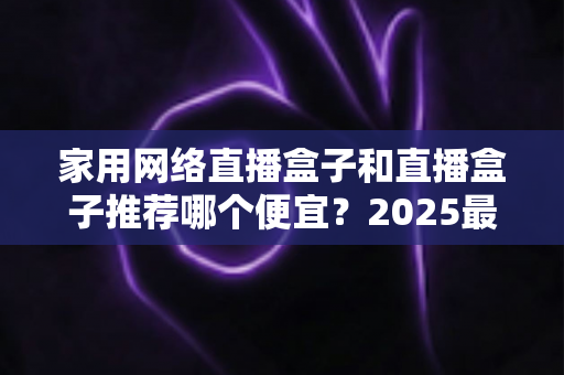 家用网络直播盒子和直播盒子推荐哪个便宜?2025最新选购指南与省钱攻略大公开 家用网络直播盒子和直播盒子推荐哪个便宜?2025最新选购指南与省钱攻略大公开