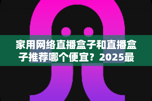 家用网络直播盒子和直播盒子推荐哪个便宜？2025最新选购指南与省钱攻略大公开