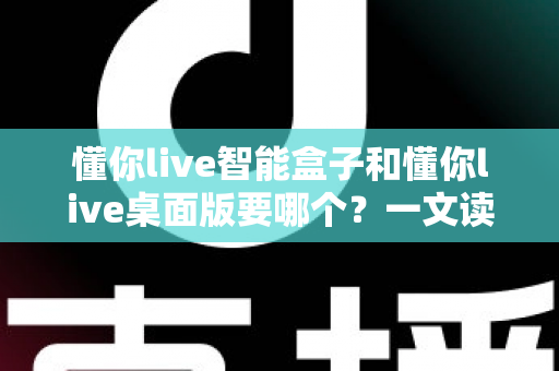 懂你live智能盒子和懂你live桌面版要哪个?一文读懂两者差异与最佳选择方案 懂你live智能盒子和懂你live桌面版要哪个?一文读懂两者差异与最佳选择方案
