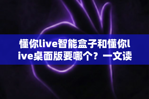 懂你live智能盒子和懂你live桌面版要哪个?一文读懂两者差异与最佳选择方案 懂你live智能盒子和懂你live桌面版要哪个?一文读懂两者差异与最佳选择方案