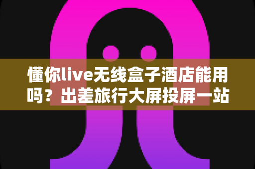懂你live无线盒子酒店能用吗?出差旅行大屏投屏一站式实用指南 懂你live无线盒子酒店能用吗?出差旅行大屏投屏一站式实用指南
