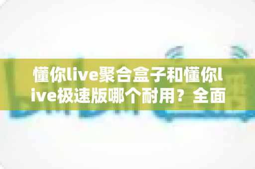 懂你live聚合盒子和懂你live极速版哪个耐用？全面对比解析助你选出更持久稳定的使用方案