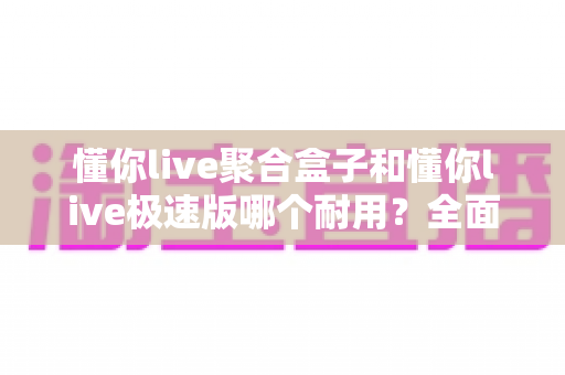 懂你live聚合盒子和懂你live极速版哪个耐用？全面对比解析助你选出更持久稳定的使用方案