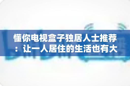 懂你电视盒子独居人士推荐:让一人居住的生活也有大屏陪伴的完整选购指南 懂你电视盒子独居人士推荐:让一人居住的生活也有大屏陪伴的完整选购指南