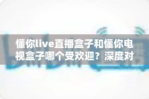 懂你live直播盒子和懂你电视盒子哪个受欢迎?深度对比帮你选对不选贵 懂你live直播盒子和懂你电视盒子哪个受欢迎?深度对比帮你选对不选贵