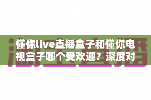 懂你live直播盒子和懂你电视盒子哪个受欢迎?深度对比帮你选对不选贵 懂你live直播盒子和懂你电视盒子哪个受欢迎?深度对比帮你选对不选贵
