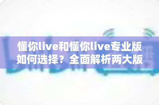 懂你live和懂你live专业版如何选择?全面解析两大版本差异,帮你找到最适合的学习方案 懂你live和懂你live专业版如何选择?全面解析两大版本差异,帮你找到最适合的学习方案