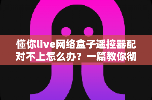 懂你live网络盒子遥控器配对不上怎么办？一篇教你彻底解决配对故障的实用指南