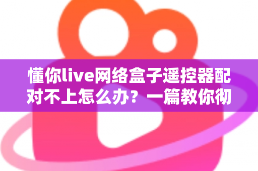 懂你live网络盒子遥控器配对不上怎么办？一篇教你彻底解决配对故障的实用指南