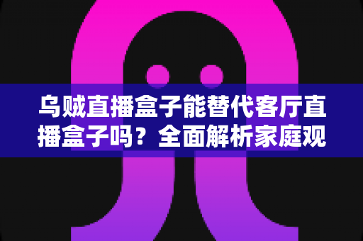 乌贼直播盒子能替代客厅直播盒子吗?全面解析家庭观影方案的选择指南 乌贼直播盒子能替代客厅直播盒子吗?全面解析家庭观影方案的选择指南