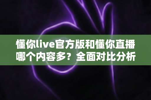 懂你live官方版和懂你直播哪个内容多？全面对比分析帮你选出更合适的选择