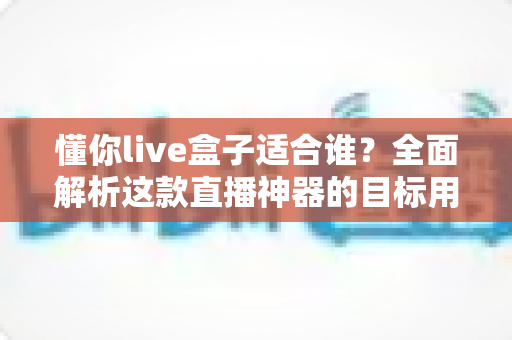 懂你live盒子适合谁?全面解析这款直播神器的目标用户群体 懂你live盒子适合谁?全面解析这款直播神器的目标用户群体