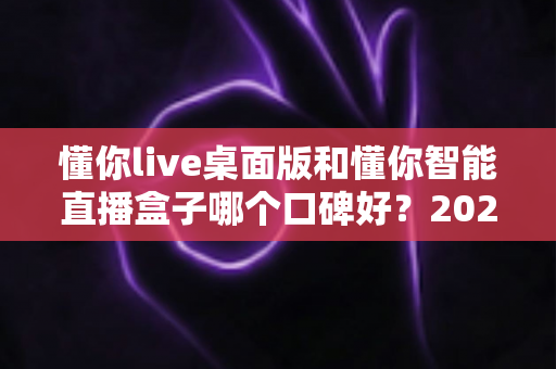 懂你live桌面版和懂你智能直播盒子哪个口碑好？2025最新深度对比测评与选购指南