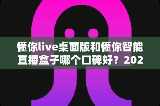 懂你live桌面版和懂你智能直播盒子哪个口碑好？2025最新深度对比测评与选购指南