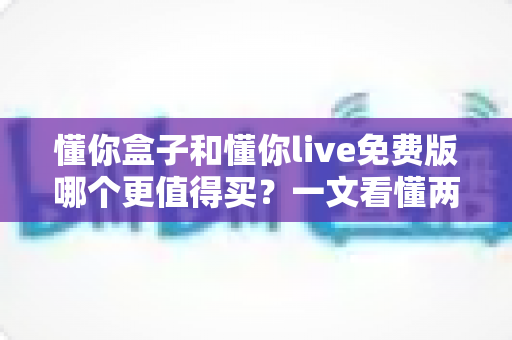 懂你盒子和懂你live免费版哪个更值得买？一文看懂两者差异，选对不花冤枉钱