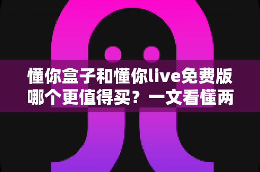 懂你盒子和懂你live免费版哪个更值得买？一文看懂两者差异，选对不花冤枉钱