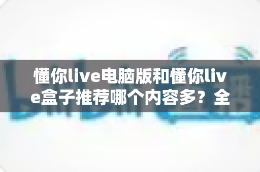 懂你live电脑版和懂你live盒子推荐哪个内容多？全方位深度对比帮你选对观看平台