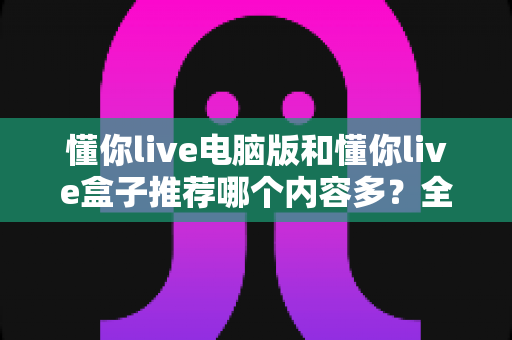 懂你live电脑版和懂你live盒子推荐哪个内容多？全方位深度对比帮你选对观看平台