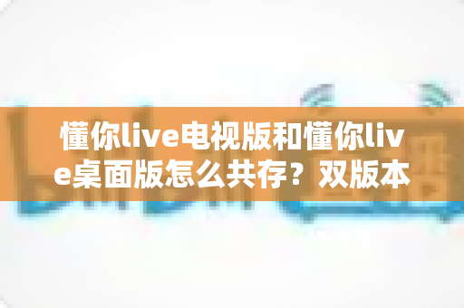 懂你live电视版和懂你live桌面版怎么共存？双版本安装教程与实用技巧全解析