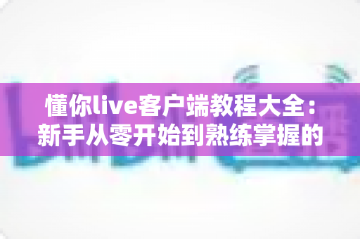 懂你live客户端教程大全:新手从零开始到熟练掌握的完整实战指南 懂你live客户端教程大全:新手从零开始到熟练掌握的完整实战指南