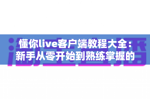懂你live客户端教程大全:新手从零开始到熟练掌握的完整实战指南 懂你live客户端教程大全:新手从零开始到熟练掌握的完整实战指南