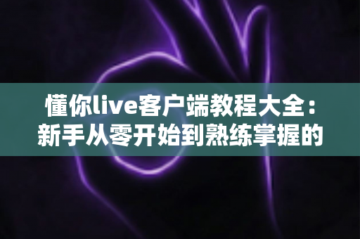 懂你live客户端教程大全:新手从零开始到熟练掌握的完整实战指南 懂你live客户端教程大全:新手从零开始到熟练掌握的完整实战指南