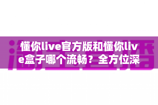懂你live官方版和懂你live盒子哪个流畅？全方位深度对比与选购指南