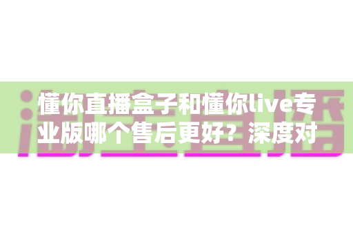 懂你直播盒子和懂你live专业版哪个售后更好？深度对比评测为你揭秘选购真相