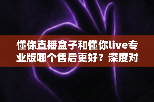 懂你直播盒子和懂你live专业版哪个售后更好？深度对比评测为你揭秘选购真相