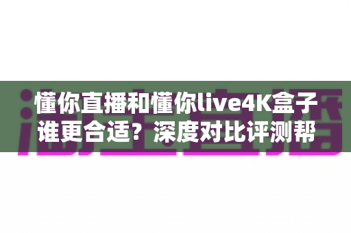 懂你直播和懂你live4K盒子谁更合适？深度对比评测帮你选出理想的家庭观影方案