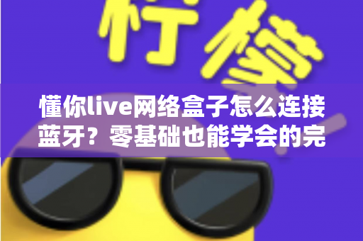 懂你live网络盒子怎么连接蓝牙？零基础也能学会的完整配对教程与疑难解决方案