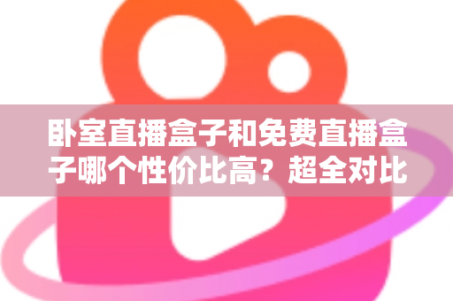 卧室直播盒子和免费直播盒子哪个性价比高？超全对比选购攻略帮你避坑省钱