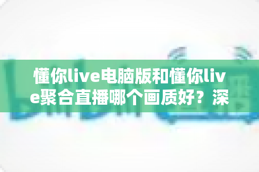 懂你live电脑版和懂你live聚合直播哪个画质好？深度画质对比评测与选购指南