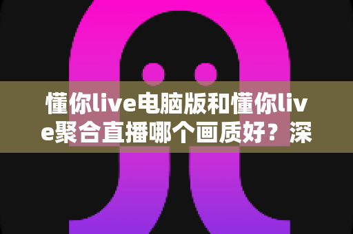 懂你live电脑版和懂你live聚合直播哪个画质好？深度画质对比评测与选购指南