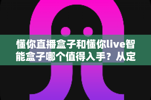 懂你直播盒子和懂你live智能盒子哪个值得入手?从定位、配置到体验的全维度选购指南 懂你直播盒子和懂你live智能盒子哪个值得入手?从定位、配置到体验的全维度选购指南