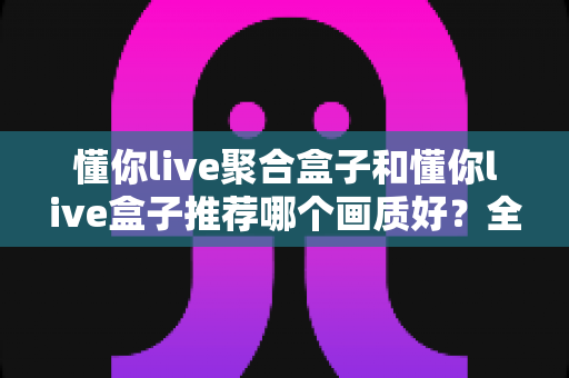懂你live聚合盒子和懂你live盒子推荐哪个画质好?全面对比评测帮你选对不踩坑 懂你live聚合盒子和懂你live盒子推荐哪个画质好?全面对比评测帮你选对不踩坑