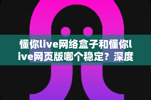 懂你live网络盒子和懂你live网页版哪个稳定？深度对比分析与选购使用全指南