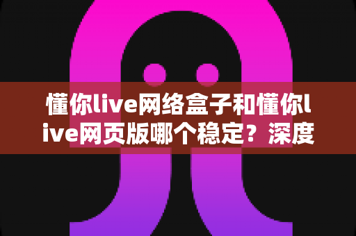 懂你live网络盒子和懂你live网页版哪个稳定？深度对比分析与选购使用全指南