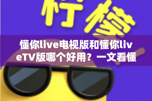 懂你live电视版和懂你liveTV版哪个好用？一文看懂两大版本差异与选购指南