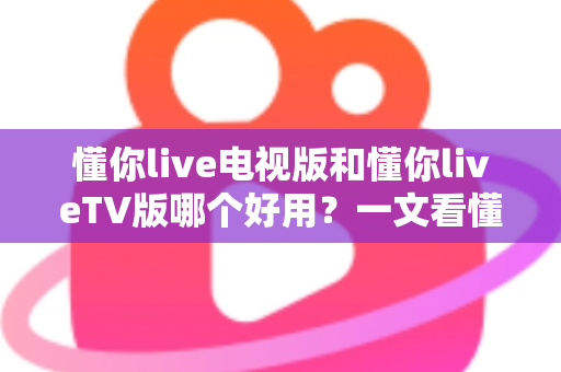 懂你live电视版和懂你liveTV版哪个好用？一文看懂两大版本差异与选购指南