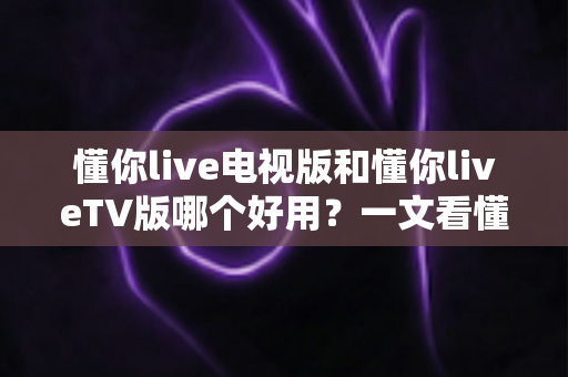 懂你live电视版和懂你liveTV版哪个好用？一文看懂两大版本差异与选购指南
