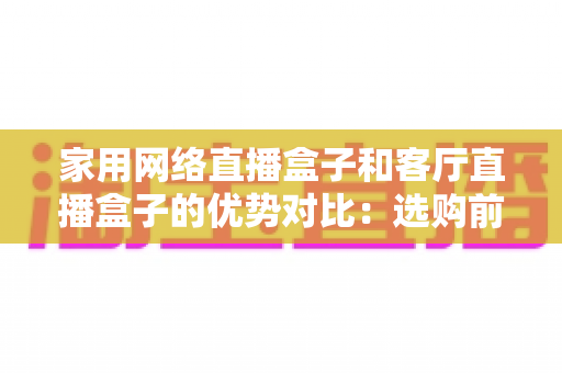家用网络直播盒子和客厅直播盒子的优势对比：选购前必看的全面解析