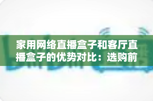 家用网络直播盒子和客厅直播盒子的优势对比：选购前必看的全面解析