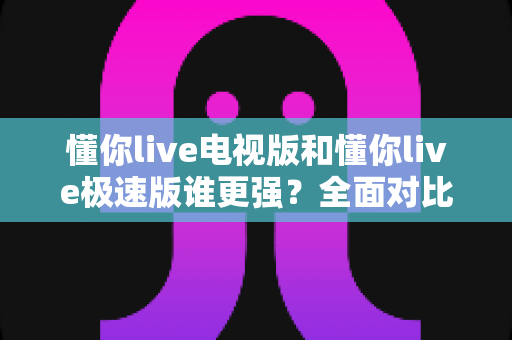 懂你live电视版和懂你live极速版谁更强？全面对比助你选出最适合的观影利器