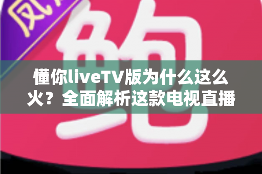 懂你liveTV版为什么这么火?全面解析这款电视直播软件走红背后的真相与家庭观影新趋势 懂你liveTV版为什么这么火?全面解析这款电视直播软件走红背后的真相与家庭观影新趋势
