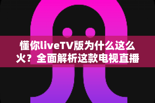 懂你liveTV版为什么这么火?全面解析这款电视直播软件走红背后的真相与家庭观影新趋势 懂你liveTV版为什么这么火?全面解析这款电视直播软件走红背后的真相与家庭观影新趋势