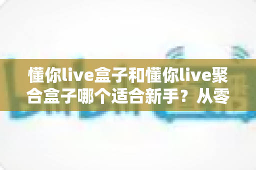 懂你live盒子和懂你live聚合盒子哪个适合新手?从零开始的新手选购与使用全攻略 懂你live盒子和懂你live聚合盒子哪个适合新手?从零开始的新手选购与使用全攻略