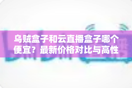 乌贼盒子和云直播盒子哪个便宜?最新价格对比与高性价比选购指南 乌贼盒子和云直播盒子哪个便宜?最新价格对比与高性价比选购指南