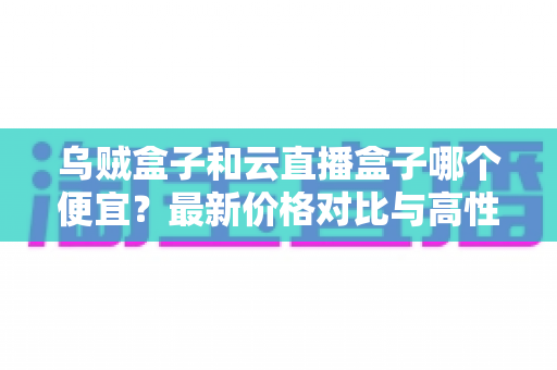 乌贼盒子和云直播盒子哪个便宜？最新价格对比与高性价比选购指南
