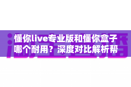 懂你live专业版和懂你盒子哪个耐用?深度对比解析帮你选出更耐用的选择 懂你live专业版和懂你盒子哪个耐用?深度对比解析帮你选出更耐用的选择